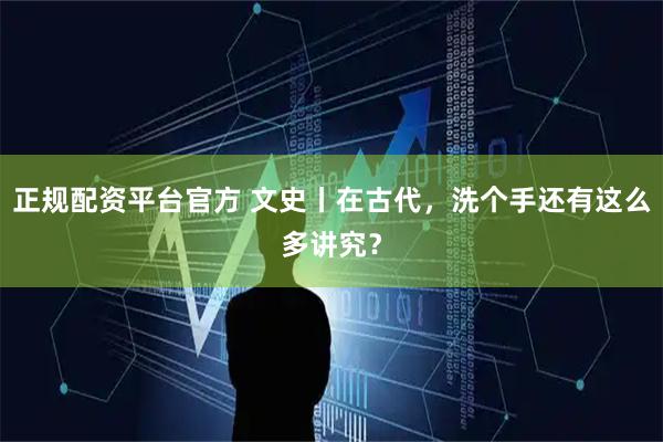 正规配资平台官方 文史丨在古代，洗个手还有这么多讲究？