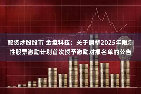 配资炒股股市 金盘科技：关于调整2025年限制性股票激励计划首次授予激励对象名单的公告