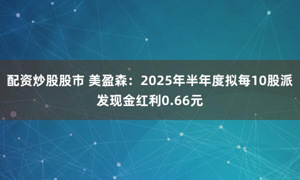 配资炒股股市 美盈森：2025年半年度拟每10股派发现金红利0.66元