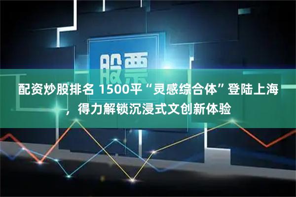 配资炒股排名 1500平“灵感综合体”登陆上海，得力解锁沉浸式文创新体验