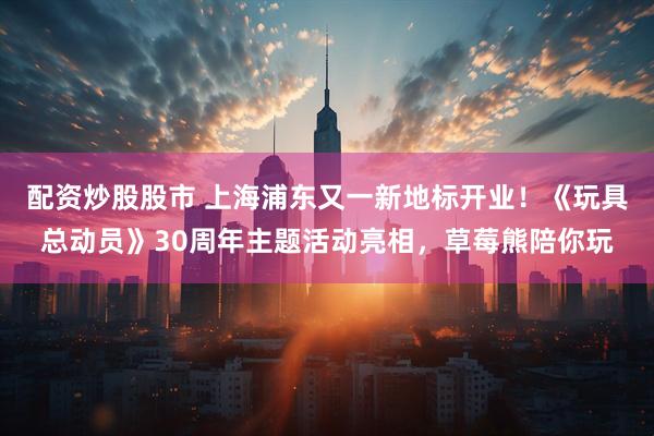 配资炒股股市 上海浦东又一新地标开业！《玩具总动员》30周年主题活动亮相，草莓熊陪你玩