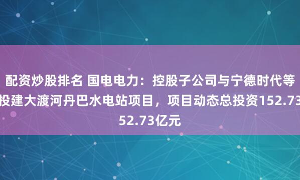 配资炒股排名 国电电力：控股子公司与宁德时代等共同投建大渡河丹巴水电站项目，项目动态总投资152.73亿元