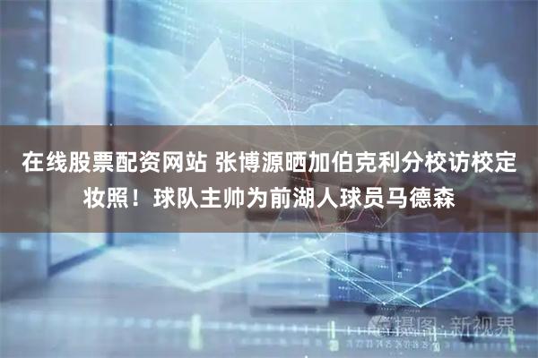 在线股票配资网站 张博源晒加伯克利分校访校定妆照！球队主帅为前湖人球员马德森