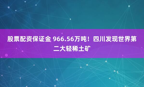 股票配资保证金 966.56万吨！四川发现世界第二大轻稀土矿