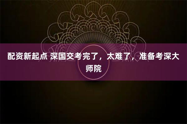 配资新起点 深国交考完了，太难了，准备考深大师院
